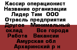 Кассир-операционист › Название организации ­ Лидер Тим, ООО › Отрасль предприятия ­ Другое › Минимальный оклад ­ 1 - Все города Работа » Вакансии   . Амурская обл.,Архаринский р-н